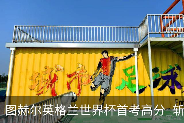 图赫尔英格兰世界杯首考高分 斩获7次绝佳机会22射11正